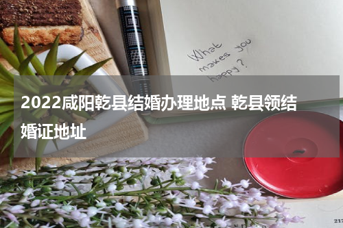 2022咸阳乾县结婚办理地点 乾县领结婚证地址