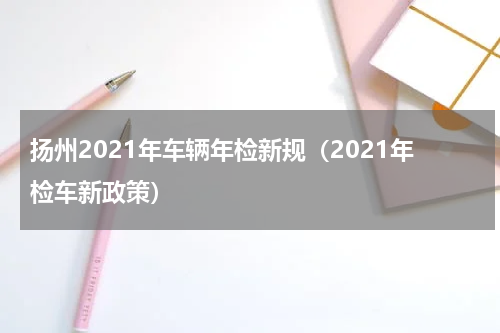 扬州2021年车辆年检新规(2021年检车新政策)
