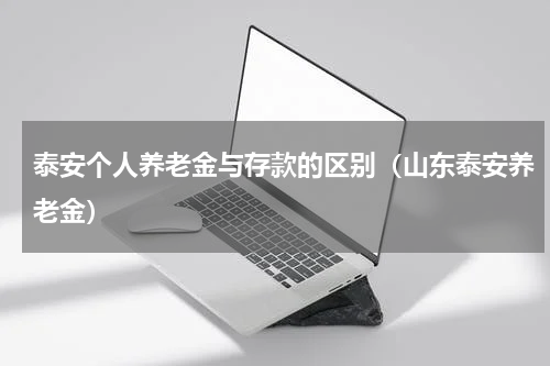 泰安个人养老金与存款的区别(山东泰安养老金)