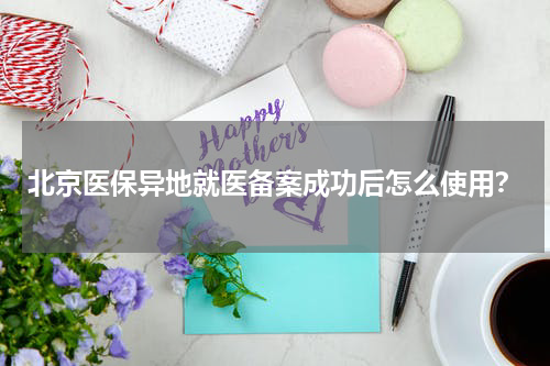 北京医保异地就医备案成功后怎么使用？