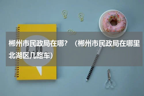 郴州市民政局在哪？（郴州市民政局在哪里北湖区几路车）
