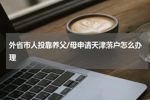 外省市人投靠养父/母申请天津落户怎么办理