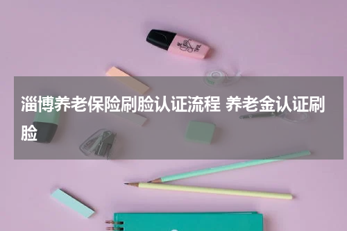 淄博养老保险刷脸认证流程 养老金认证刷脸