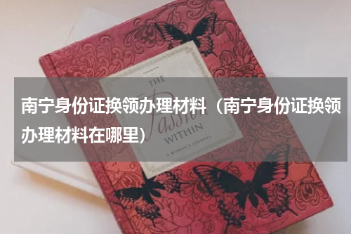 南宁身份证换领办理材料（南宁身份证换领办理材料在哪里）