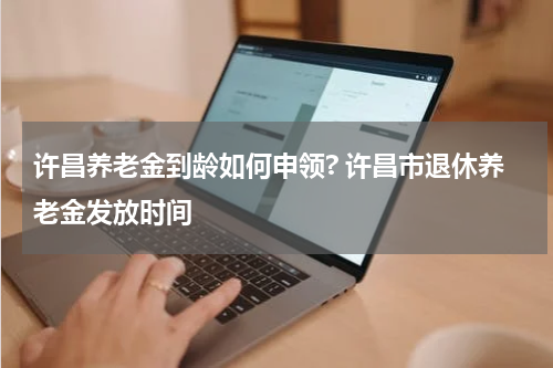 许昌养老金到龄如何申领? 许昌市退休养老金发放时间