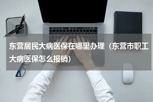 东营居民大病医保在哪里办理（东营市职工大病医保怎么报销）