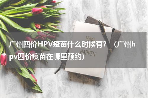 广州四价HPV疫苗什么时候有？（广州hpv四价疫苗在哪里预约）
