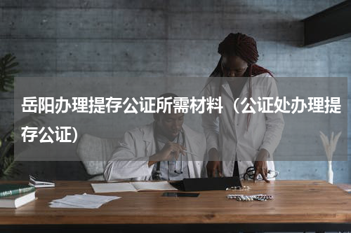 岳阳办理提存公证所需材料（公证处办理提存公证）