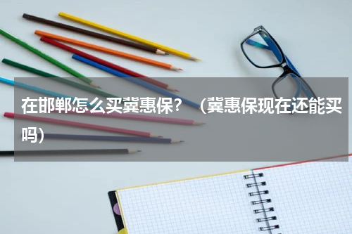 在邯郸怎么买冀惠保？（冀惠保现在还能买吗）