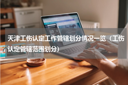 天津工伤认定工作管辖划分情况一览（工伤认定管辖范围划分）