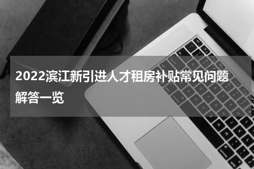 2022滨江新引进人才租房补贴常见问题解答一览