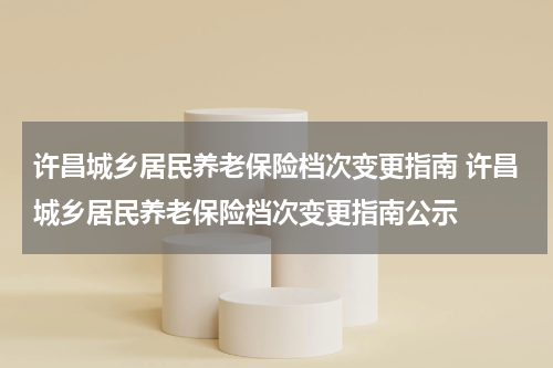 许昌城乡居民养老保险档次变更指南 许昌城乡居民养老保险档次变更指南公示
