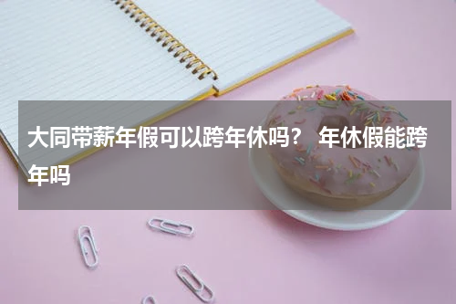 大同带薪年假可以跨年休吗？ 年休假能跨年吗