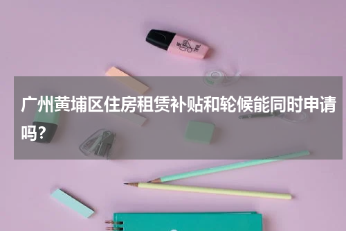 广州黄埔区住房租赁补贴和轮候能同时申请吗？