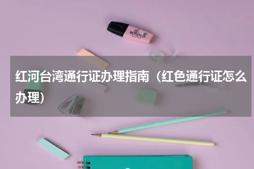 红河台湾通行证办理指南（红色通行证怎么办理）