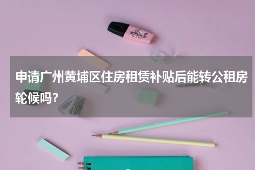 申请广州黄埔区住房租赁补贴后能转公租房轮候吗？