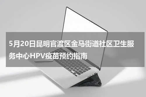 5月20日昆明官渡区金马街道社区卫生服务中心HPV疫苗预约指南