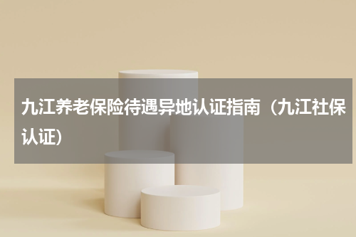 九江养老保险待遇异地认证指南（九江社保认证）