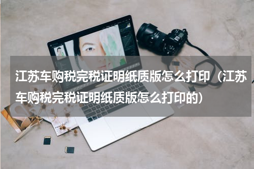 江苏车购税完税证明纸质版怎么打印（江苏车购税完税证明纸质版怎么打印的）