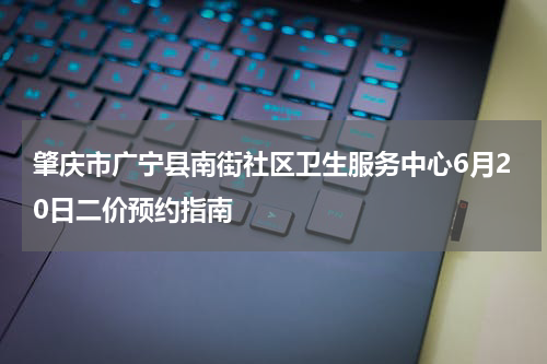 肇庆市广宁县南街社区卫生服务中心6月20日二价预约指南