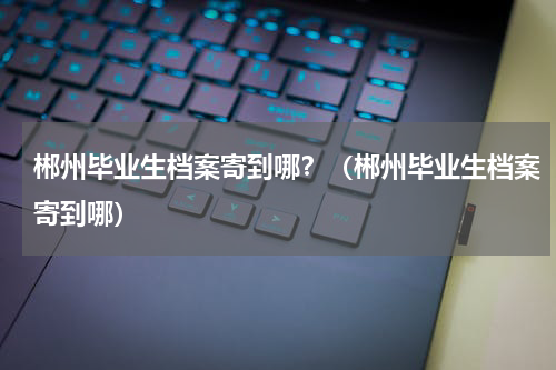 郴州毕业生档案寄到哪？（郴州毕业生档案寄到哪）