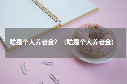 啥是个人养老金?(啥是个人养老金)