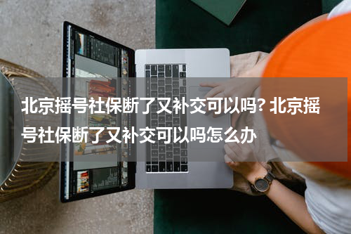 北京摇号社保断了又补交可以吗? 北京摇号社保断了又补交可以吗怎么办
