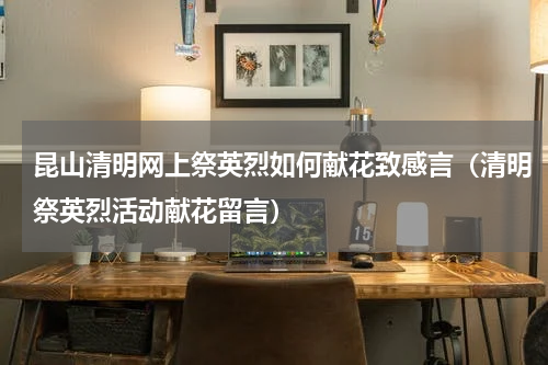 昆山清明网上祭英烈如何献花致感言（清明祭英烈活动献花留言）