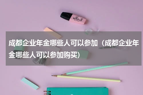 成都企业年金哪些人可以参加（成都企业年金哪些人可以参加购买）