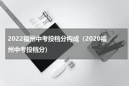 2022福州中考投档分构成（2020福州中考投档分）