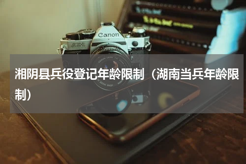湘阴县兵役登记年龄限制（湖南当兵年龄限制）