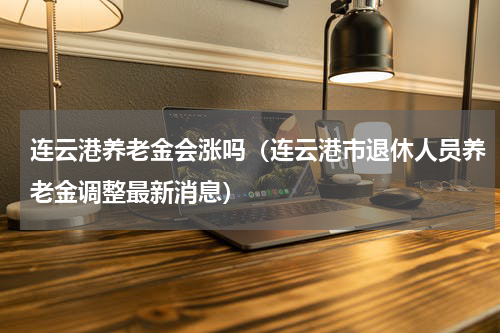 连云港养老金会涨吗(连云港市退休人员养老金调整最新消息)