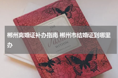 郴州离婚证补办指南 郴州市结婚证到哪里办