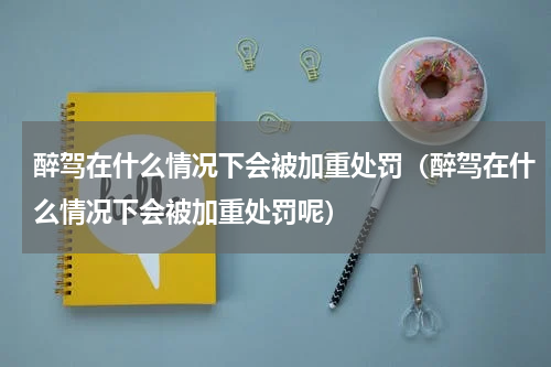醉驾在什么情况下会被加重处罚（醉驾在什么情况下会被加重处罚呢）