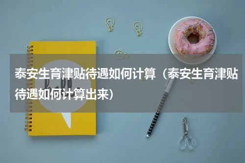 泰安生育津贴待遇如何计算（泰安生育津贴待遇如何计算出来）