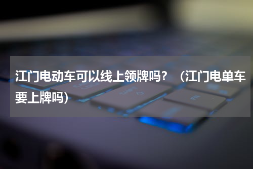 江门电动车可以线上领牌吗？（江门电单车要上牌吗）