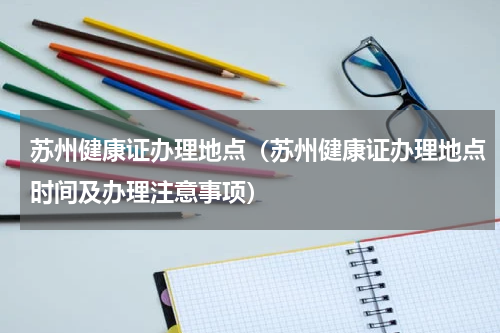 苏州健康证办理地点（苏州健康证办理地点时间及办理注意事项）