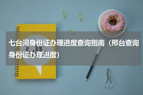 七台河身份证办理进度查询指南（邢台查询身份证办理进度）