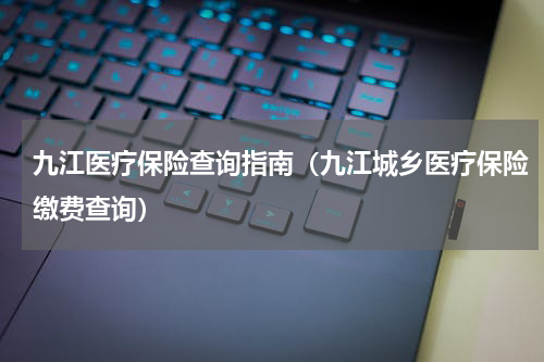 九江医疗保险查询指南（九江城乡医疗保险缴费查询）