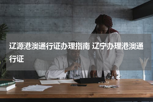 辽源港澳通行证办理指南 辽宁办理港澳通行证