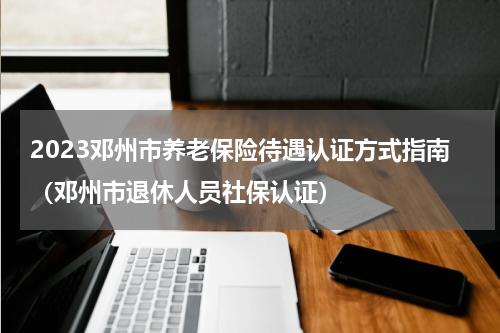 2023邓州市养老保险待遇认证方式指南（邓州市退休人员社保认证）