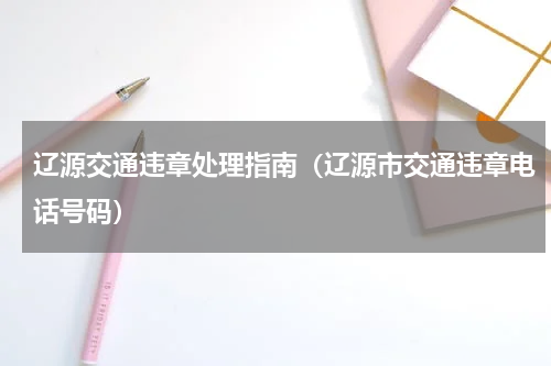 辽源交通违章处理指南（辽源市交通违章电话号码）