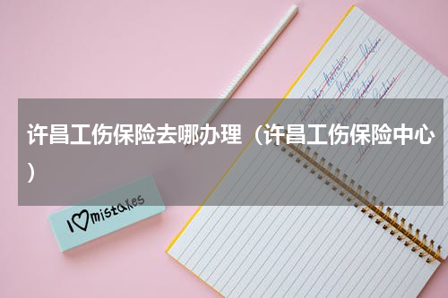 许昌工伤保险去哪办理（许昌工伤保险中心）