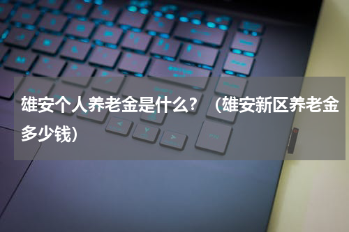 雄安个人养老金是什么?(雄安新区养老金多少钱)