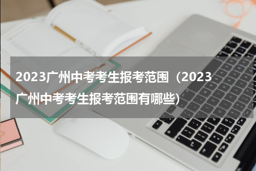 2023广州中考考生报考范围（2023广州中考考生报考范围有哪些）