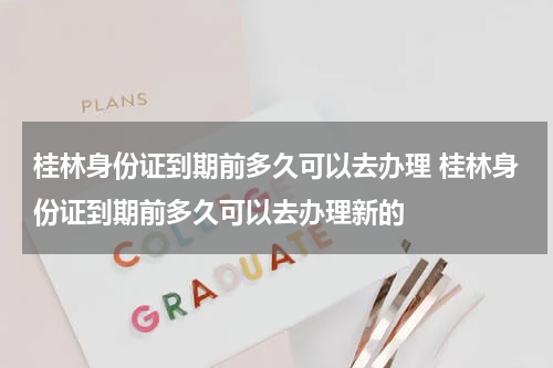 桂林身份证到期前多久可以去办理 桂林身份证到期前多久可以去办理新的
