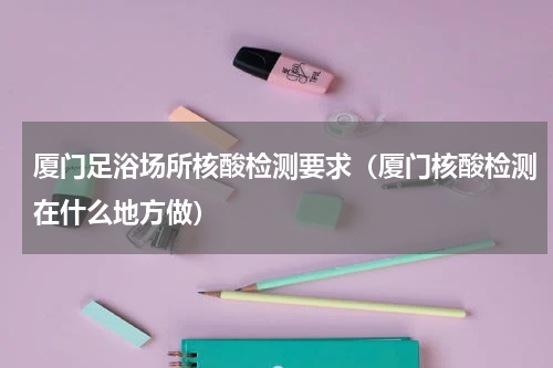 厦门足浴场所核酸检测要求（厦门核酸检测在什么地方做）