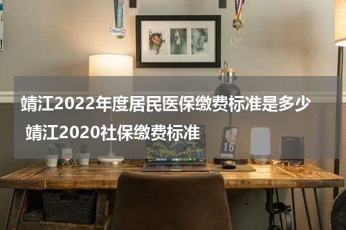 靖江2022年度居民医保缴费标准是多少 靖江2020社保缴费标准