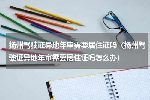扬州驾驶证异地年审需要居住证吗（扬州驾驶证异地年审需要居住证吗怎么办）
