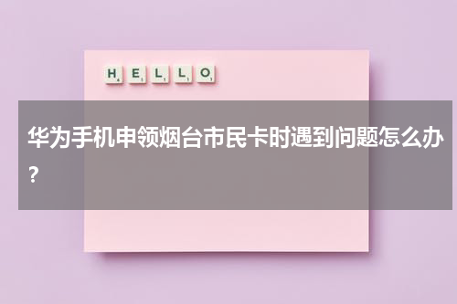 华为手机申领烟台市民卡时遇到问题怎么办？